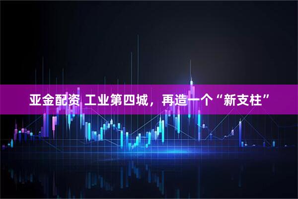 亚金配资 工业第四城，再造一个“新支柱”