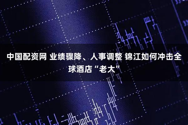 中国配资网 业绩骤降、人事调整 锦江如何冲击全球酒店“老大”