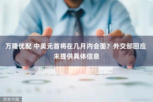 万隆优配 中美元首将在几月内会面？外交部回应 未提供具体信息