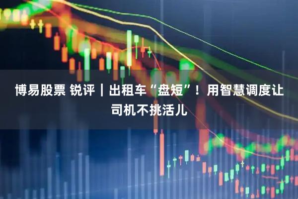 博易股票 锐评｜出租车“盘短”！用智慧调度让司机不挑活儿