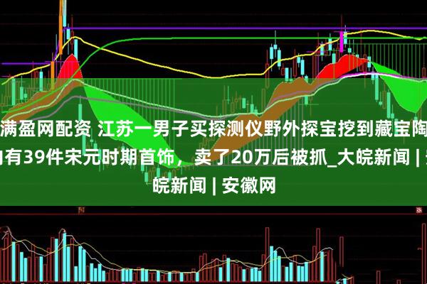 满盈网配资 江苏一男子买探测仪野外探宝挖到藏宝陶罐：内有39件宋元时期首饰，卖了20万后被抓_大皖新闻 | 安徽网