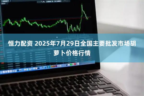 恒力配资 2025年7月29日全国主要批发市场胡萝卜价格行情