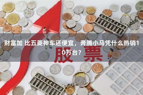 财富加 比五菱神车还便宜，奔腾小马凭什么热销10万台？