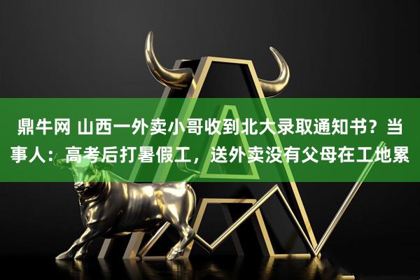 鼎牛网 山西一外卖小哥收到北大录取通知书？当事人：高考后打暑假工，送外卖没有父母在工地累