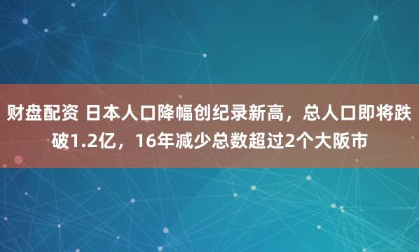 财盘配资 日本人口降幅创纪录新高，总人口即将跌破1.2亿，16年减少总数超过2个大阪市