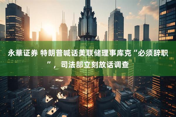 永華证券 特朗普喊话美联储理事库克“必须辞职”，司法部立刻放话调查