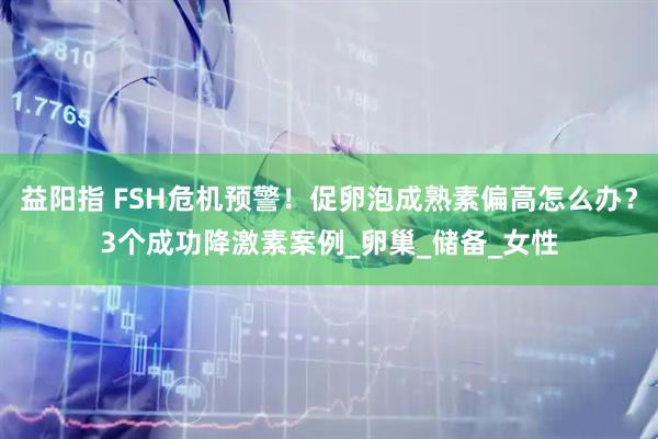 益阳指 FSH危机预警！促卵泡成熟素偏高怎么办？3个成功降激素案例_卵巢_储备_女性