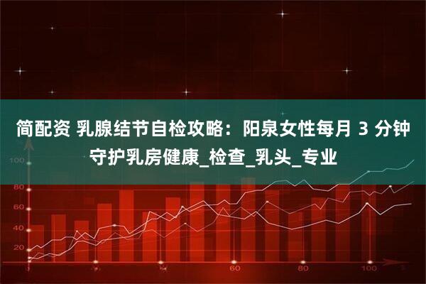 简配资 乳腺结节自检攻略：阳泉女性每月 3 分钟守护乳房健康_检查_乳头_专业