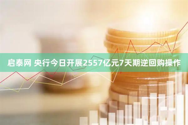 启泰网 央行今日开展2557亿元7天期逆回购操作
