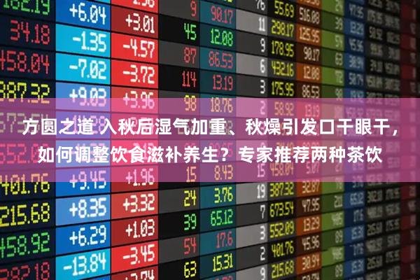 方圆之道 入秋后湿气加重、秋燥引发口干眼干，如何调整饮食滋补养生？专家推荐两种茶饮