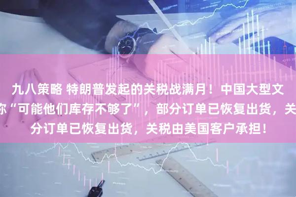 九八策略 特朗普发起的关税战满月！中国大型文具出口商：业务员称“可能他们库存不够了”，部分订单已恢复出货，关税由美国客户承担！