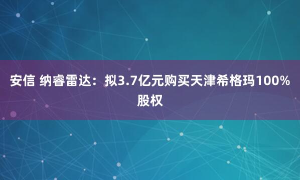 安信 纳睿雷达：拟3.7亿元购买天津希格玛100%股权