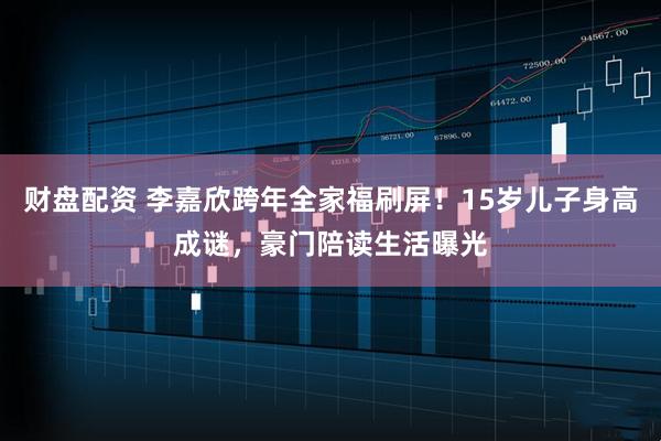 财盘配资 李嘉欣跨年全家福刷屏！15岁儿子身高成谜，豪门陪读生活曝光