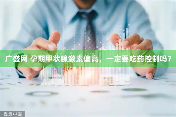 广盛网 孕期甲状腺激素偏高，一定要吃药控制吗？