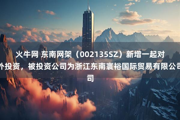 火牛网 东南网架（002135SZ）新增一起对外投资，被投资公司为浙江东南寰裕国际贸易有限公司