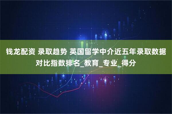钱龙配资 录取趋势 英国留学中介近五年录取数据对比指数排名_教育_专业_得分
